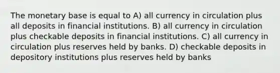 The monetary base is equal to A) all currency in circulation plus all deposits in financial institutions. B) all currency in circulation plus checkable deposits in financial institutions. C) all currency in circulation plus reserves held by banks. D) checkable deposits in depository institutions plus reserves held by banks