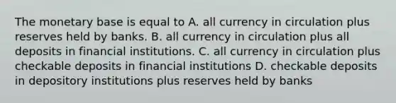 The monetary base is equal to A. all currency in circulation plus reserves held by banks. B. all currency in circulation plus all deposits in financial institutions. C. all currency in circulation plus checkable deposits in financial institutions D. checkable deposits in depository institutions plus reserves held by banks