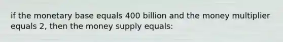 if the monetary base equals 400 billion and the money multiplier equals 2, then the money supply equals: