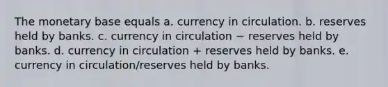 The monetary base equals a. currency in circulation. b. reserves held by banks. c. currency in circulation − reserves held by banks. d. currency in circulation + reserves held by banks. e. currency in circulation/reserves held by banks.