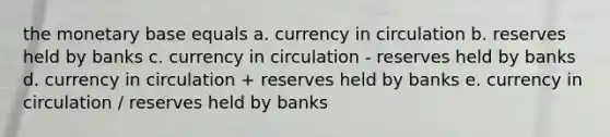 the monetary base equals a. currency in circulation b. reserves held by banks c. currency in circulation - reserves held by banks d. currency in circulation + reserves held by banks e. currency in circulation / reserves held by banks