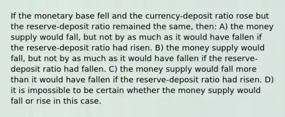 If the monetary base fell and the currency-deposit ratio rose but the reserve-deposit ratio remained the same, then: A) the money supply would fall, but not by as much as it would have fallen if the reserve-deposit ratio had risen. B) the money supply would fall, but not by as much as it would have fallen if the reserve-deposit ratio had fallen. C) the money supply would fall <a href='https://www.questionai.com/knowledge/keWHlEPx42-more-than' class='anchor-knowledge'>more than</a> it would have fallen if the reserve-deposit ratio had risen. D) it is impossible to be certain whether the money supply would fall or rise in this case.