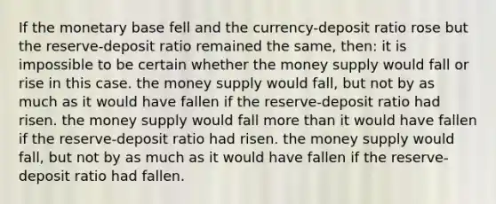 If the monetary base fell and the currency-deposit ratio rose but the reserve-deposit ratio remained the same, then: it is impossible to be certain whether the money supply would fall or rise in this case. the money supply would fall, but not by as much as it would have fallen if the reserve-deposit ratio had risen. the money supply would fall more than it would have fallen if the reserve-deposit ratio had risen. the money supply would fall, but not by as much as it would have fallen if the reserve-deposit ratio had fallen.