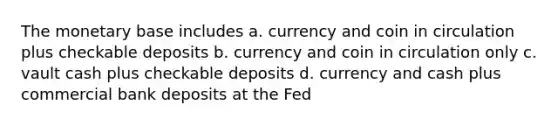 The monetary base includes a. currency and coin in circulation plus checkable deposits b. currency and coin in circulation only c. vault cash plus checkable deposits d. currency and cash plus commercial bank deposits at the Fed