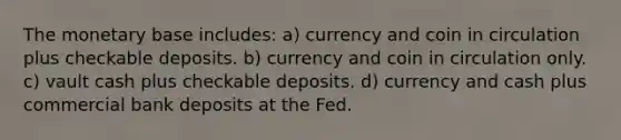 The monetary base includes: a) currency and coin in circulation plus checkable deposits. b) currency and coin in circulation only. c) vault cash plus checkable deposits. d) currency and cash plus commercial bank deposits at the Fed.