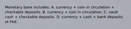 Monetary base includes: A. currency + coin in circulation + checkable deposits. B. currency + coin in circulation. C. vault cash + checkable deposits. D. currency + cash + bank deposits at Fed.