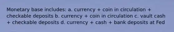 Monetary base includes: a. currency + coin in circulation + checkable deposits b. currency + coin in circulation c. vault cash + checkable deposits d. currency + cash + bank deposits at Fed