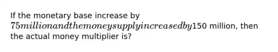 If the monetary base increase by 75 million and the money supply increased by150 million, then the actual money multiplier is?