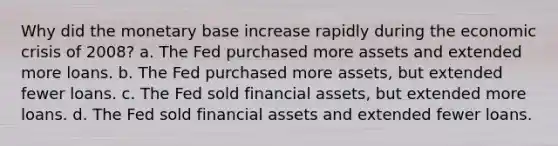 Why did the monetary base increase rapidly during the economic crisis of 2008? a. The Fed purchased more assets and extended more loans. b. The Fed purchased more assets, but extended fewer loans. c. The Fed sold financial assets, but extended more loans. d. The Fed sold financial assets and extended fewer loans.