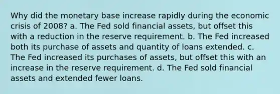 Why did the monetary base increase rapidly during the economic crisis of 2008? a. The Fed sold financial assets, but offset this with a reduction in the reserve requirement. b. The Fed increased both its purchase of assets and quantity of loans extended. c. The Fed increased its purchases of assets, but offset this with an increase in the reserve requirement. d. The Fed sold financial assets and extended fewer loans.