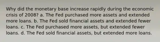 Why did the monetary base increase rapidly during the economic crisis of 2008? a. The Fed purchased more assets and extended more loans. b. The Fed sold financial assets and extended fewer loans. c. The Fed purchased more assets, but extended fewer loans. d. The Fed sold financial assets, but extended more loans.