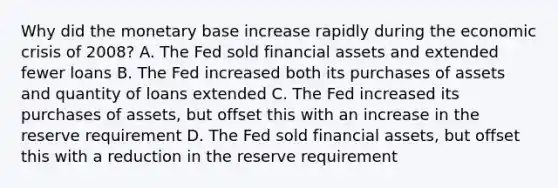 Why did the monetary base increase rapidly during the economic crisis of 2008? A. The Fed sold financial assets and extended fewer loans B. The Fed increased both its purchases of assets and quantity of loans extended C. The Fed increased its purchases of assets, but offset this with an increase in the reserve requirement D. The Fed sold financial assets, but offset this with a reduction in the reserve requirement