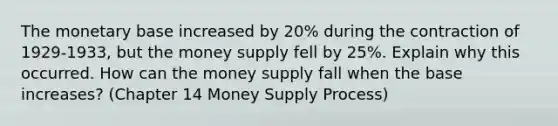 The monetary base increased by 20% during the contraction of 1929-1933, but the money supply fell by 25%. Explain why this occurred. How can the money supply fall when the base increases? (Chapter 14 Money Supply Process)