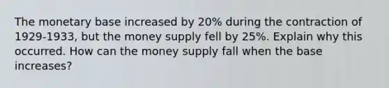 The monetary base increased by 20% during the contraction of 1929-1933, but the money supply fell by 25%. Explain why this occurred. How can the money supply fall when the base increases?