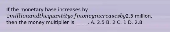 If the monetary base increases by​ 1 million and the quantity of money increases by​2.5 million, then the money multiplier is​ _____. A. 2.5 B. 2 C. 1 D. 2.8