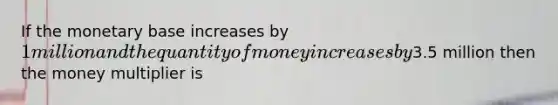 If the monetary base increases by 1 million and the quantity of money increases by3.5 million then the money multiplier is