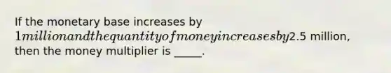 If the monetary base increases by​ 1 million and the quantity of money increases by​2.5 million, then the money multiplier is​ _____.