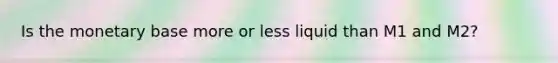 Is the monetary base more or less liquid than M1 and M2?