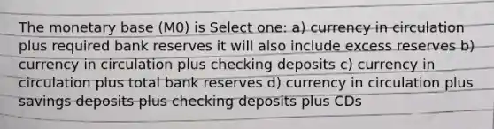 The monetary base (M0) is Select one: a) currency in circulation plus required bank reserves it will also include excess reserves b) currency in circulation plus checking deposits c) currency in circulation plus total bank reserves d) currency in circulation plus savings deposits plus checking deposits plus CDs