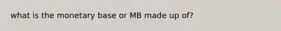 what is the monetary base or MB made up of?