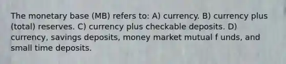 The monetary base (MB) refers to: A) currency. B) currency plus (total) reserves. C) currency plus checkable deposits. D) currency, savings deposits, money market mutual f unds, and small time deposits.