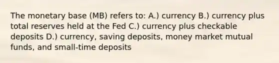 The monetary base (MB) refers to: A.) currency B.) currency plus total reserves held at the Fed C.) currency plus checkable deposits D.) currency, saving deposits, money market mutual funds, and small-time deposits