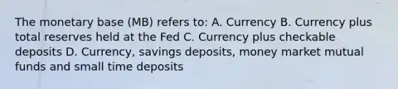 The monetary base (MB) refers to: A. Currency B. Currency plus total reserves held at the Fed C. Currency plus checkable deposits D. Currency, savings deposits, money market mutual funds and small time deposits