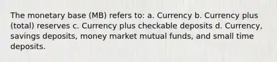 The monetary base (MB) refers to: a. Currency b. Currency plus (total) reserves c. Currency plus checkable deposits d. Currency, savings deposits, money market mutual funds, and small time deposits.