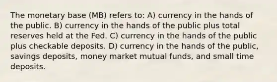 The monetary base (MB) refers to: A) currency in the hands of the public. B) currency in the hands of the public plus total reserves held at the Fed. C) currency in the hands of the public plus checkable deposits. D) currency in the hands of the public, savings deposits, money market mutual funds, and small time deposits.