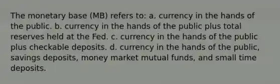 The monetary base (MB) refers to: a. currency in the hands of the public. b. currency in the hands of the public plus total reserves held at the Fed. c. currency in the hands of the public plus checkable deposits. d. currency in the hands of the public, savings deposits, money market mutual funds, and small time deposits.