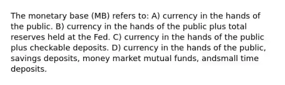 The monetary base (MB) refers to: A) currency in the hands of the public. B) currency in the hands of the public plus total reserves held at the Fed. C) currency in the hands of the public plus checkable deposits. D) currency in the hands of the public, savings deposits, money market mutual funds, andsmall time deposits.