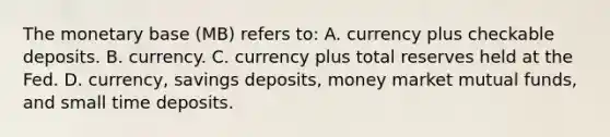 The monetary base (MB) refers to: A. currency plus checkable deposits. B. currency. C. currency plus total reserves held at the Fed. D. currency, savings deposits, money market mutual funds, and small time deposits.