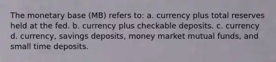 The monetary base (MB) refers to: a. currency plus total reserves held at the fed. b. currency plus checkable deposits. c. currency d. currency, savings deposits, money market mutual funds, and small time deposits.