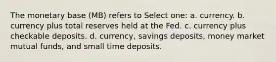 The monetary base (MB) refers to Select one: a. currency. b. currency plus total reserves held at the Fed. c. currency plus checkable deposits. d. currency, savings deposits, money market mutual funds, and small time deposits.