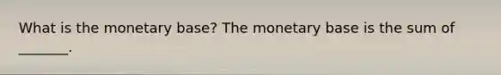 What is the monetary​ base? The monetary base is the sum of​ _______.