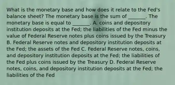 What is the monetary base and how does it relate to the​ Fed's balance​ sheet? The monetary base is the sum of​ _______. The monetary base is equal to​ _______. A. coins and depository institution deposits at the​ Fed; the liabilities of the Fed minus the value of Federal Reserve notes plus coins issued by the Treasury B. Federal Reserve notes and depository institution deposits at the​ Fed; the assets of the Fed C. Federal Reserve​ notes, coins, and depository institution deposits at the​ Fed; the liabilities of the Fed plus coins issued by the Treasury D. Federal Reserve​ notes, coins, and depository institution deposits at the​ Fed; the liabilities of the Fed