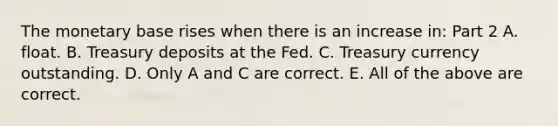 The monetary base rises when there is an increase​ in: Part 2 A. float. B. Treasury deposits at the Fed. C. Treasury currency outstanding. D. Only A and C are correct. E. All of the above are correct.