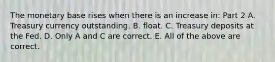 The monetary base rises when there is an increase​ in: Part 2 A. Treasury currency outstanding. B. float. C. Treasury deposits at the Fed. D. Only A and C are correct. E. All of the above are correct.