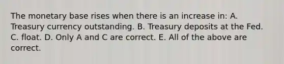 The monetary base rises when there is an increase​ in: A. Treasury currency outstanding. B. Treasury deposits at the Fed. C. float. D. Only A and C are correct. E. All of the above are correct.