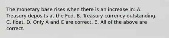 The monetary base rises when there is an increase​ in: A. Treasury deposits at the Fed. B. Treasury currency outstanding. C. float. D. Only A and C are correct. E. All of the above are correct.