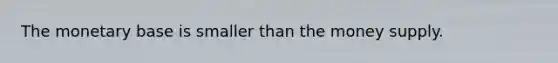 The monetary base is smaller than the money supply.