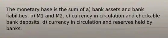 The monetary base is the sum of a) bank assets and bank liabilities. b) M1 and M2. c) currency in circulation and checkable bank deposits. d) currency in circulation and reserves held by banks.