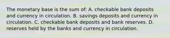 The monetary base is the sum of: A. checkable bank deposits and currency in circulation. B. savings deposits and currency in circulation. C. checkable bank deposits and bank reserves. D. reserves held by the banks and currency in circulation.