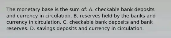 The monetary base is the sum of: A. checkable bank deposits and currency in circulation. B. reserves held by the banks and currency in circulation. C. checkable bank deposits and bank reserves. D. savings deposits and currency in circulation.