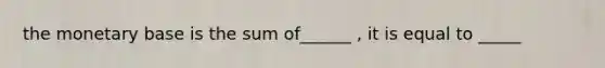 the monetary base is the sum of______ , it is equal to _____