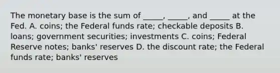 The monetary base is the sum of​ _____, _____, and​ _____ at the Fed. A. ​coins; the Federal funds​ rate; checkable deposits B. ​loans; government​ securities; investments C. ​coins; Federal Reserve​ notes; banks' reserves D. the discount​ rate; the Federal funds​ rate; banks' reserves