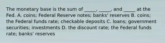 The monetary base is the sum of _____, _____, and _____ at the Fed. A. coins; Federal Reserve notes; banks' reserves B. coins; the Federal funds rate; checkable deposits C. loans; government securities; investments D. the discount rate; the Federal funds rate; banks' reserves