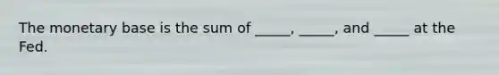 The monetary base is the sum of​ _____, _____, and​ _____ at the Fed.