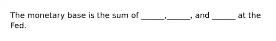 The monetary base is the sum of ______,______, and ______ at the Fed.