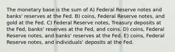 The monetary base is the sum of A) Federal Reserve notes and banks' reserves at the Fed. B) coins, Federal Reserve notes, and gold at the Fed. C) Federal Reserve notes, Treasury deposits at the Fed, banks' reserves at the Fed, and coins. D) coins, Federal Reserve notes, and banks' reserves at the Fed. E) coins, Federal Reserve notes, and individuals' deposits at the Fed.